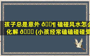 孩子总是意外 🐶 磕碰风水怎么化解 🐋 (小孩经常磕磕碰碰受伤是不是运气不好)